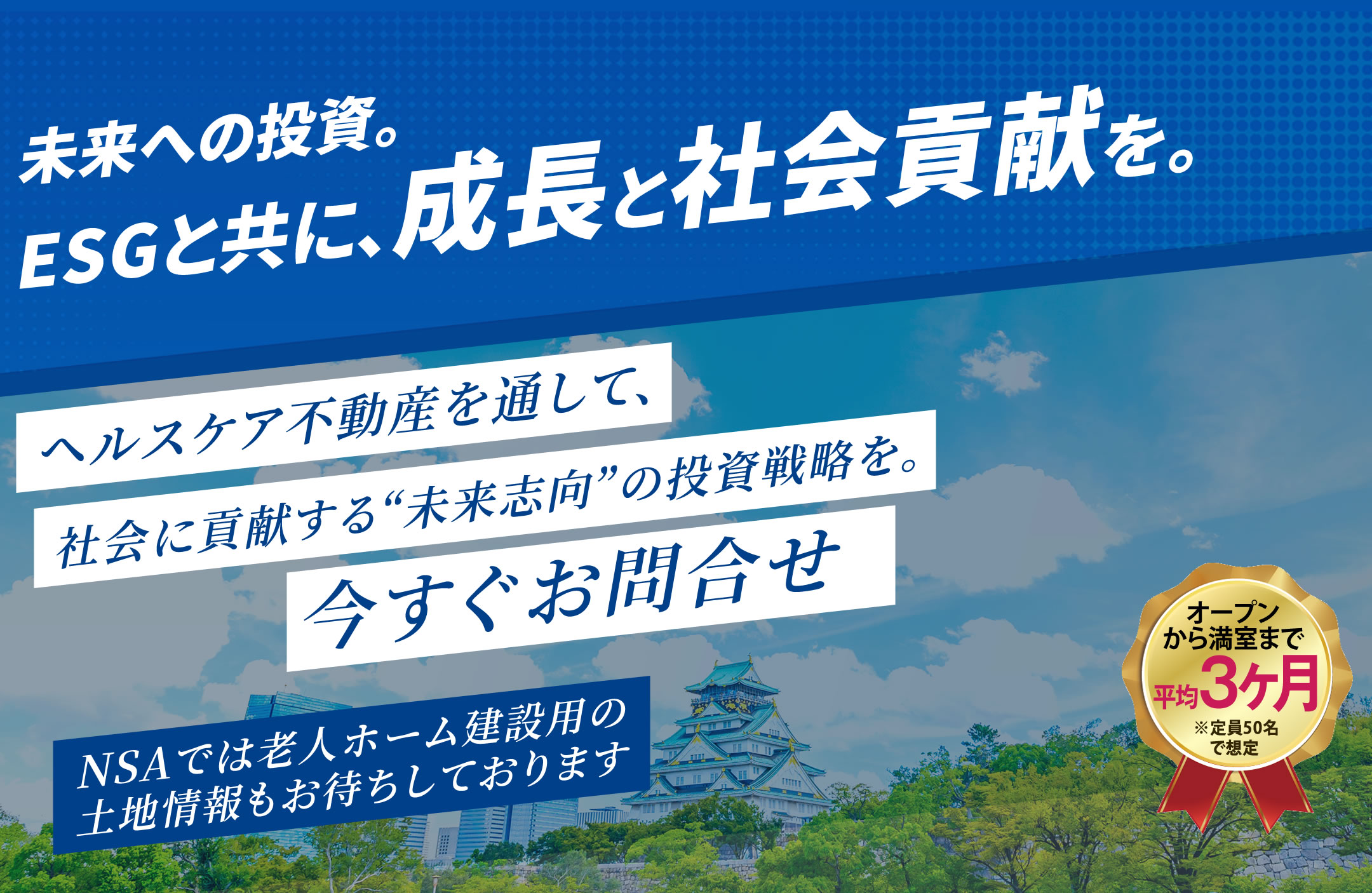 未来への投資。ESGと共に、成長と社会貢献を。　ヘルスケア不動産を通して、社会に貢献する“未来志向”の投資戦略を。今すぐお問合せ　NSAでは老人ホーム建設用の土地情報もお待ちしております